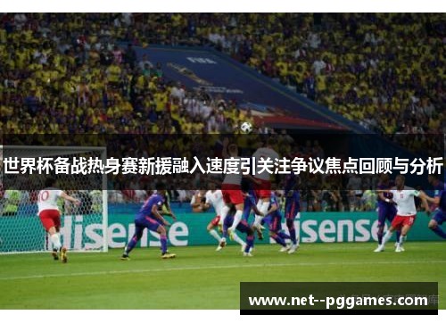 世界杯备战热身赛新援融入速度引关注争议焦点回顾与分析