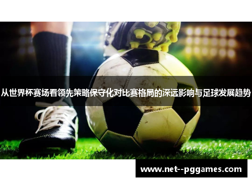 从世界杯赛场看领先策略保守化对比赛格局的深远影响与足球发展趋势