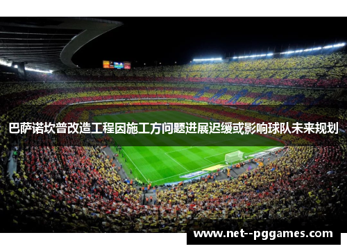 巴萨诺坎普改造工程因施工方问题进展迟缓或影响球队未来规划 巴萨诺坎普改造工程因施工方问题进展迟缓或影响球队未来规划