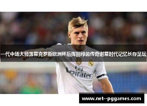 一代中场大师落幕克罗斯欧洲杯后挥别绿茵传奇谢幕时代记忆长存足坛 一代中场大师落幕克罗斯欧洲杯后挥别绿茵传奇谢幕时代记忆长存足坛