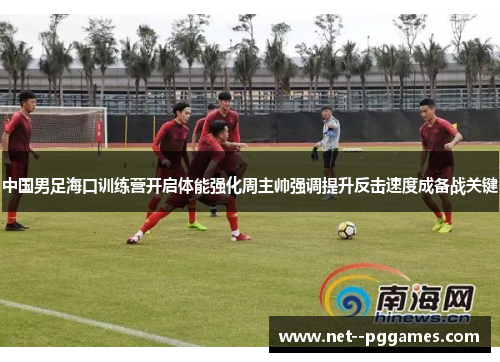 中国男足海口训练营开启体能强化周主帅强调提升反击速度成备战关键 中国男足海口训练营开启体能强化周主帅强调提升反击速度成备战关键
