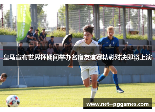 皇马宣布世界杯期间举办名宿友谊赛精彩对决即将上演