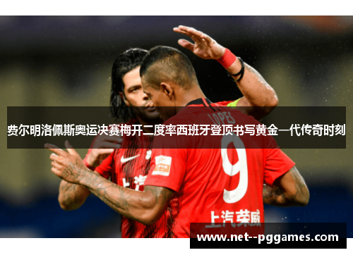 费尔明洛佩斯奥运决赛梅开二度率西班牙登顶书写黄金一代传奇时刻