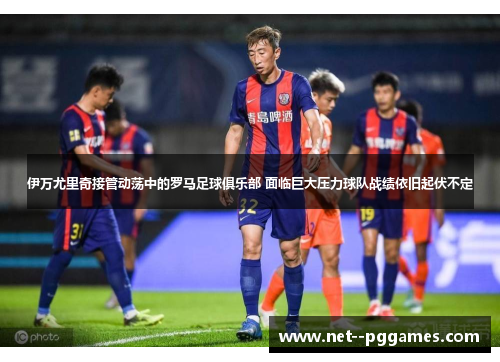 伊万尤里奇接管动荡中的罗马足球俱乐部 面临巨大压力球队战绩依旧起伏不定