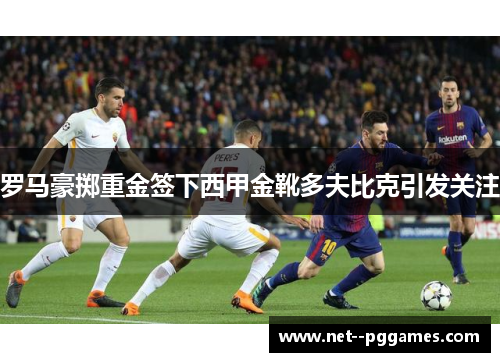 罗马豪掷重金签下西甲金靴多夫比克引发关注