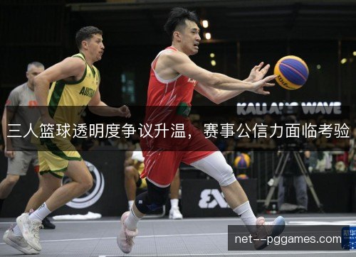 三人篮球透明度争议升温,赛事公信力面临考验 三人篮球透明度争议升温,赛事公信力面临考验